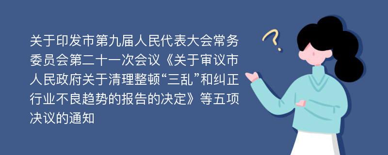 关于印发市第九届人民代表大会常务委员会第二十一次会议《关于审议市人民政府关于清理整顿“三乱”和纠正行业不良趋势的报告的决定》等五项决议的通知