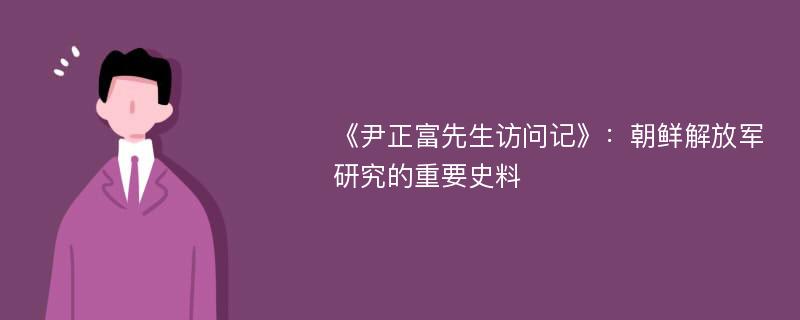 《尹正富先生访问记》：朝鲜解放军研究的重要史料