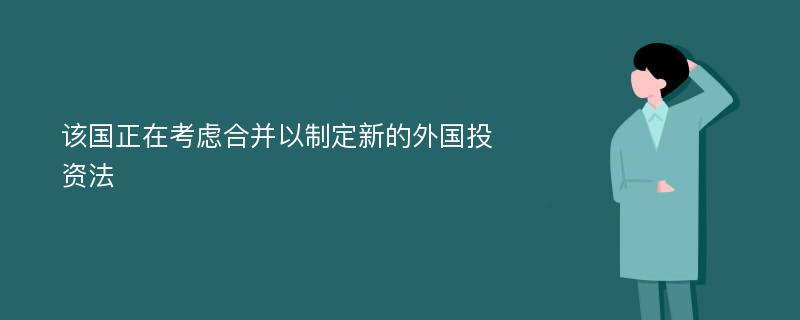 该国正在考虑合并以制定新的外国投资法