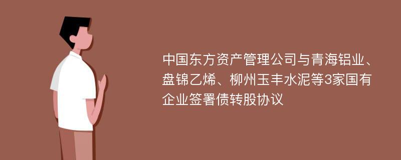 中国东方资产管理公司与青海铝业、盘锦乙烯、柳州玉丰水泥等3家国有企业签署债转股协议