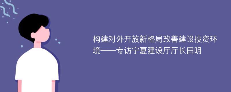 构建对外开放新格局改善建设投资环境——专访宁夏建设厅厅长田明