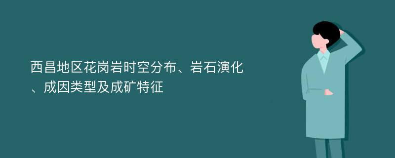 西昌地区花岗岩时空分布、岩石演化、成因类型及成矿特征