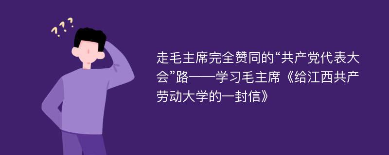 走毛主席完全赞同的“共产党代表大会”路——学习毛主席《给江西共产劳动大学的一封信》