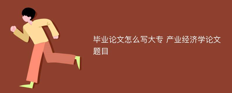 毕业论文怎么写大专 产业经济学论文题目