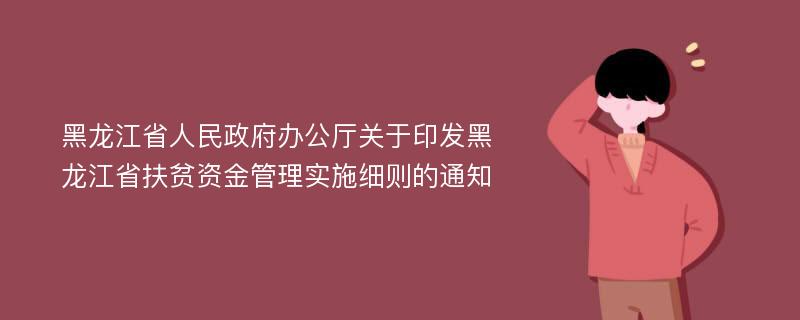 黑龙江省人民政府办公厅关于印发黑龙江省扶贫资金管理实施细则的通知