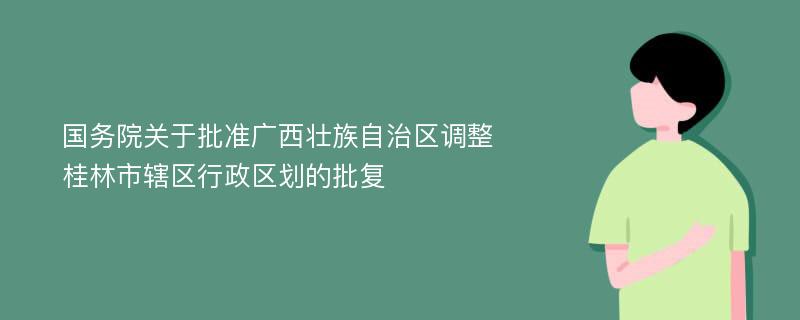 国务院关于批准广西壮族自治区调整桂林市辖区行政区划的批复