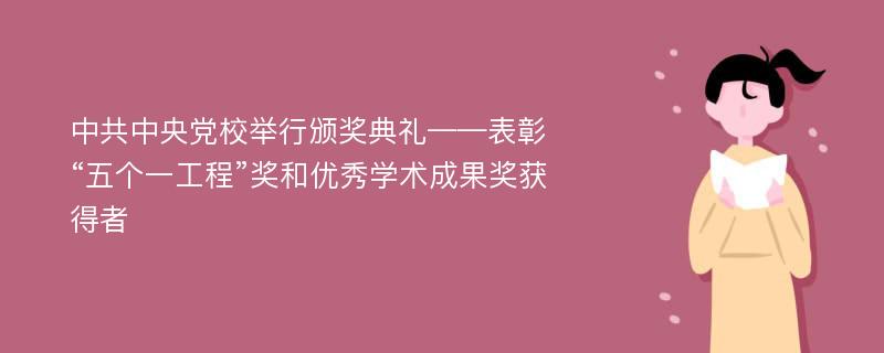 中共中央党校举行颁奖典礼——表彰“五个一工程”奖和优秀学术成果奖获得者