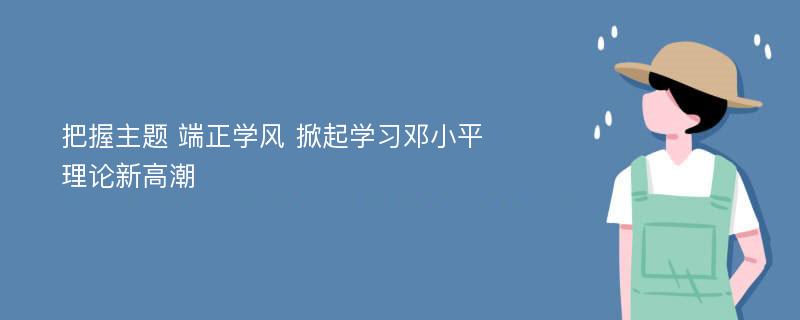 把握主题 端正学风 掀起学习邓小平理论新高潮