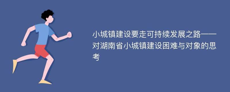 小城镇建设要走可持续发展之路——对湖南省小城镇建设困难与对象的思考