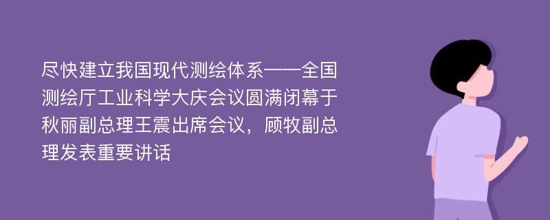 尽快建立我国现代测绘体系——全国测绘厅工业科学大庆会议圆满闭幕于秋丽副总理王震出席会议，顾牧副总理发表重要讲话