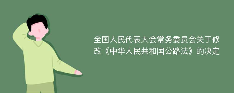 全国人民代表大会常务委员会关于修改《中华人民共和国公路法》的决定