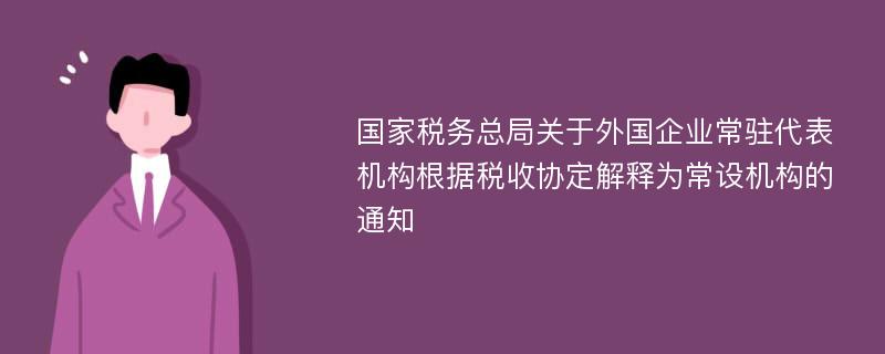 国家税务总局关于外国企业常驻代表机构根据税收协定解释为常设机构的通知