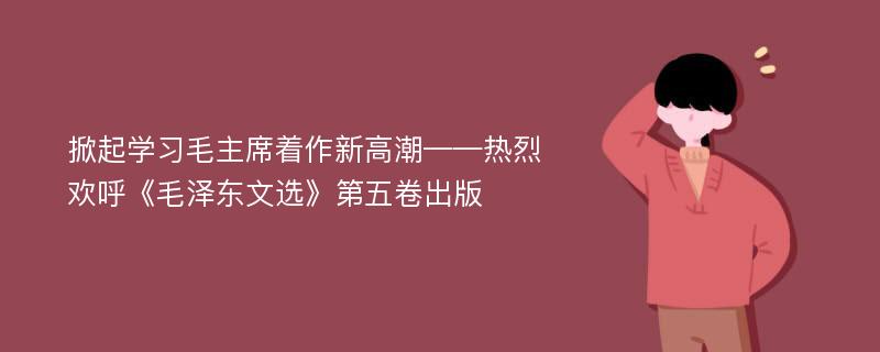 掀起学习毛主席着作新高潮——热烈欢呼《毛泽东文选》第五卷出版