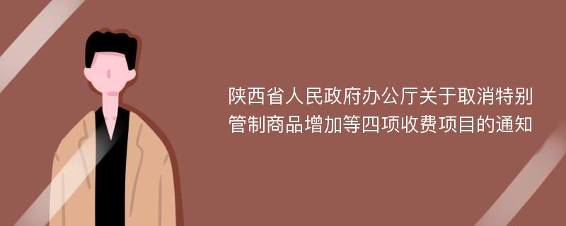 陕西省人民政府办公厅关于取消特别管制商品增加等四项收费项目的通知