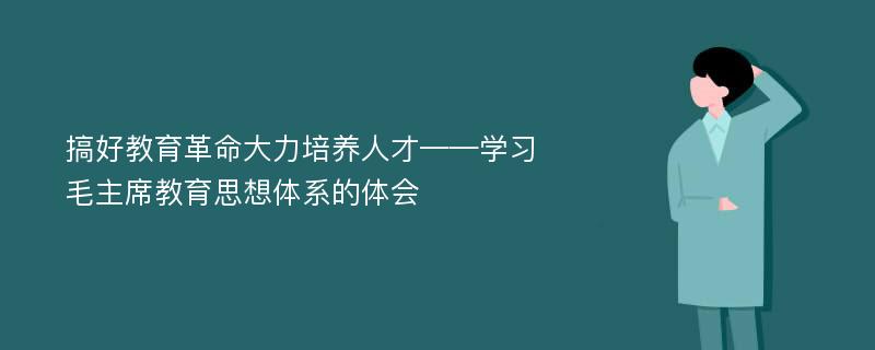 搞好教育革命大力培养人才——学习毛主席教育思想体系的体会