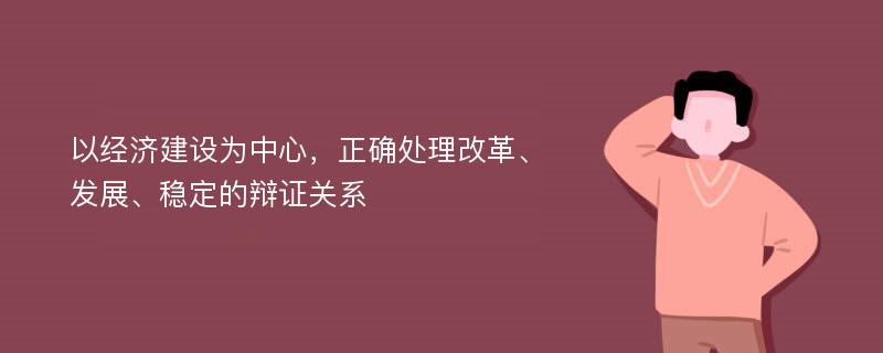 以经济建设为中心，正确处理改革、发展、稳定的辩证关系