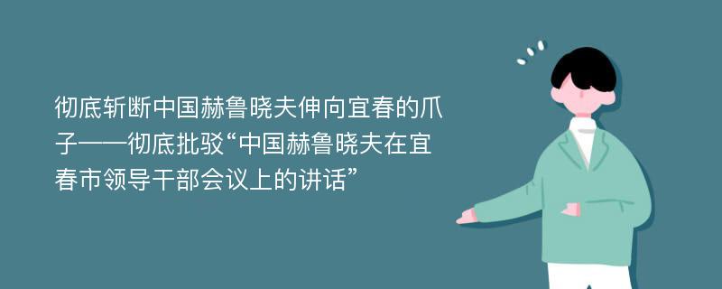 彻底斩断中国赫鲁晓夫伸向宜春的爪子——彻底批驳“中国赫鲁晓夫在宜春市领导干部会议上的讲话”