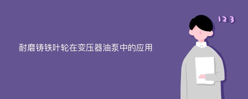 耐磨铸铁叶轮在变压器油泵中的应用