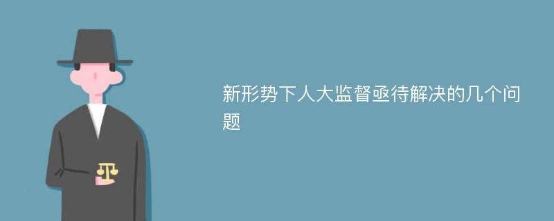 新形势下人大监督亟待解决的几个问题