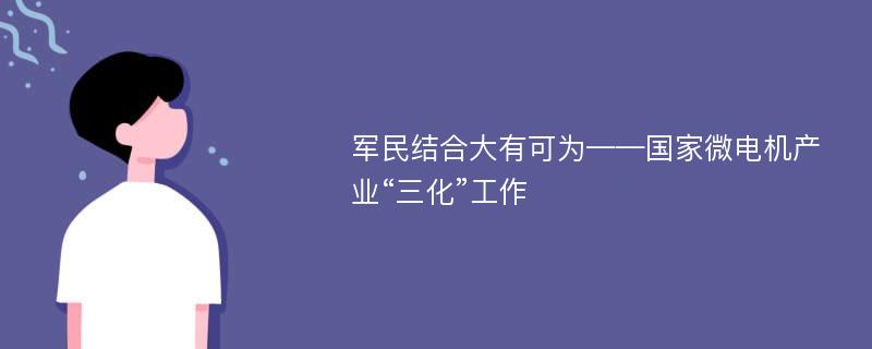 军民结合大有可为——国家微电机产业“三化”工作