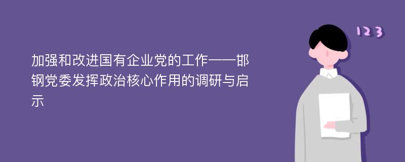 加强和改进国有企业党的工作——邯钢党委发挥政治核心作用的调研与启示