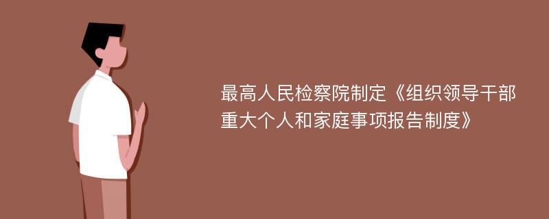 最高人民检察院制定《组织领导干部重大个人和家庭事项报告制度》