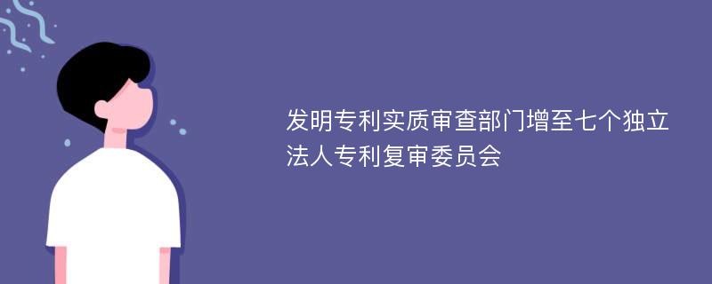 发明专利实质审查部门增至七个独立法人专利复审委员会