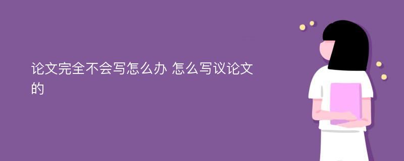 论文完全不会写怎么办 怎么写议论文的