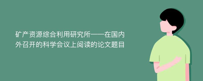 矿产资源综合利用研究所——在国内外召开的科学会议上阅读的论文题目