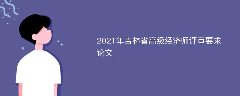 2021年吉林省高级经济师评审要求 论文