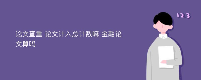 论文查重 论文计入总计数嘛 金融论文算吗