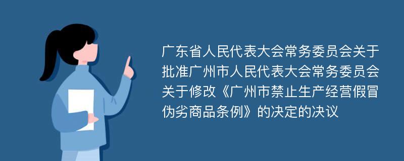 广东省人民代表大会常务委员会关于批准广州市人民代表大会常务委员会关于修改《广州市禁止生产经营假冒伪劣商品条例》的决定的决议