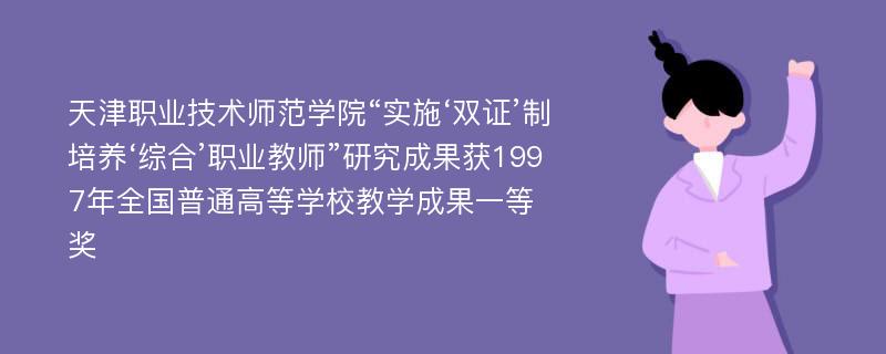 天津职业技术师范学院“实施‘双证’制培养‘综合’职业教师”研究成果获1997年全国普通高等学校教学成果一等奖