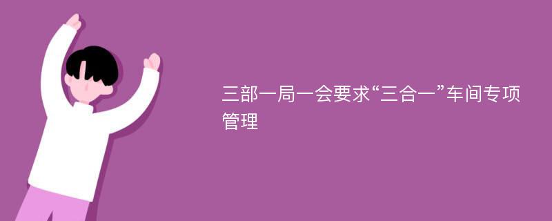 三部一局一会要求“三合一”车间专项管理