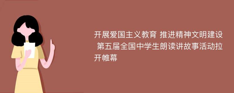 开展爱国主义教育 推进精神文明建设 第五届全国中学生朗读讲故事活动拉开帷幕