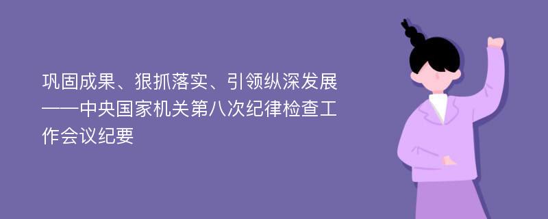 巩固成果、狠抓落实、引领纵深发展——中央国家机关第八次纪律检查工作会议纪要