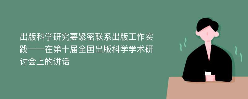 出版科学研究要紧密联系出版工作实践——在第十届全国出版科学学术研讨会上的讲话