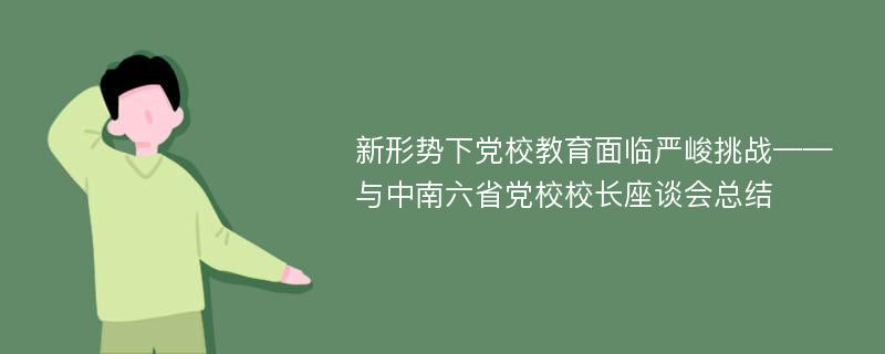 新形势下党校教育面临严峻挑战——与中南六省党校校长座谈会总结