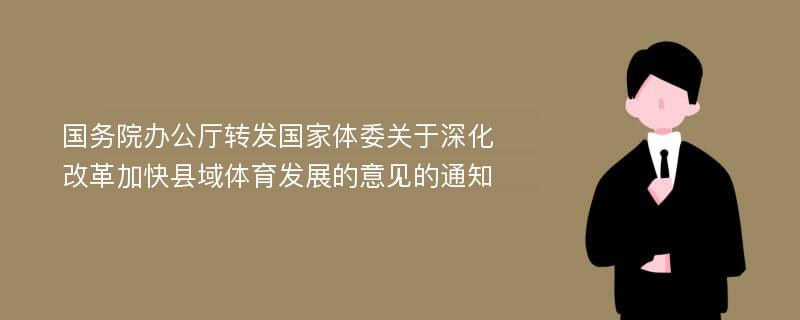 国务院办公厅转发国家体委关于深化改革加快县域体育发展的意见的通知