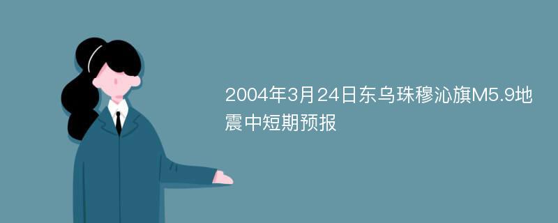 2004年3月24日东乌珠穆沁旗M5.9地震中短期预报