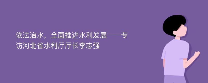 依法治水，全面推进水利发展——专访河北省水利厅厅长李志强