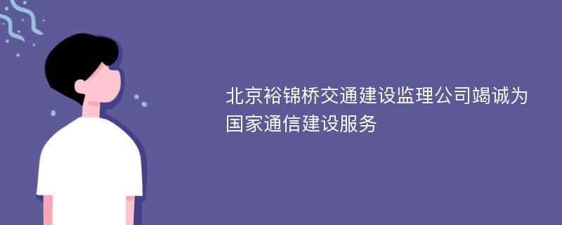 北京裕锦桥交通建设监理公司竭诚为国家通信建设服务