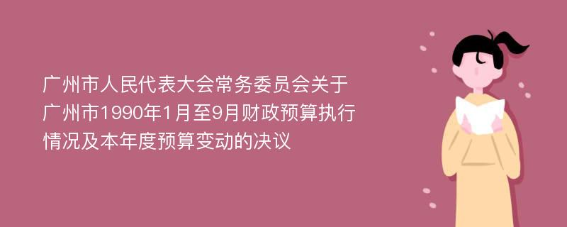 广州市人民代表大会常务委员会关于广州市1990年1月至9月财政预算执行情况及本年度预算变动的决议