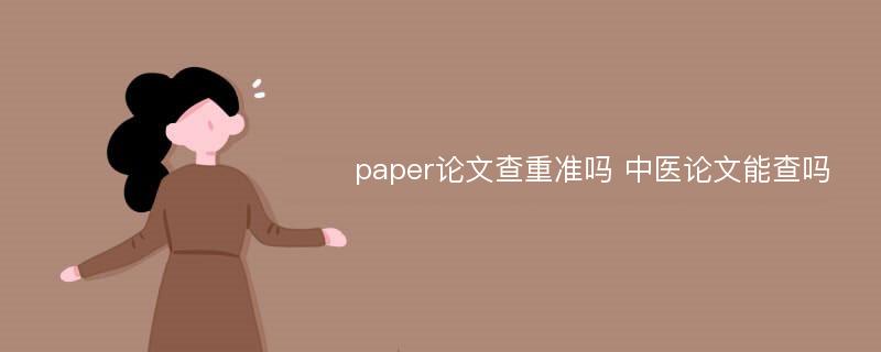 paper论文查重准吗 中医论文能查吗