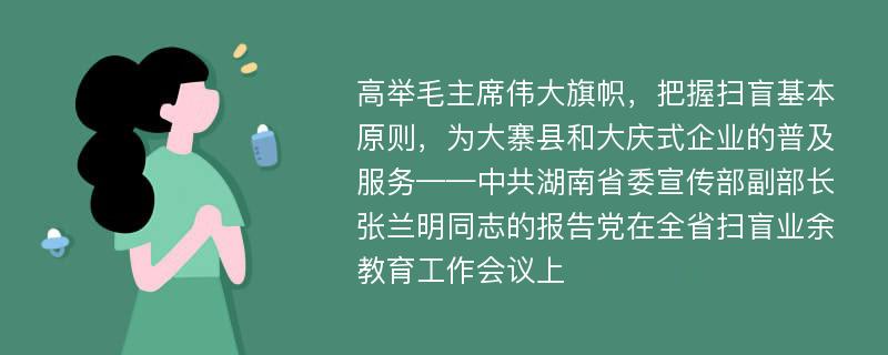 高举毛主席伟大旗帜，把握扫盲基本原则，为大寨县和大庆式企业的普及服务——中共湖南省委宣传部副部长张兰明同志的报告党在全省扫盲业余教育工作会议上