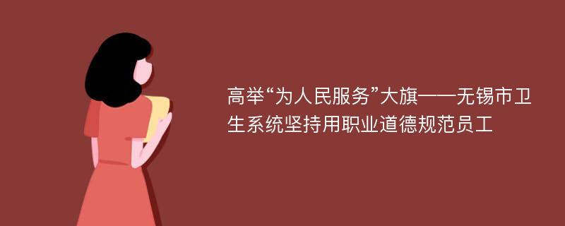 高举“为人民服务”大旗——无锡市卫生系统坚持用职业道德规范员工