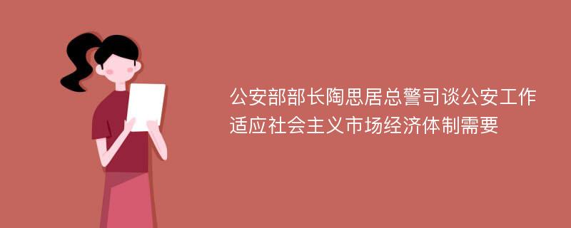 公安部部长陶思居总警司谈公安工作适应社会主义市场经济体制需要