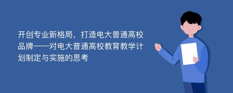 开创专业新格局，打造电大普通高校品牌——对电大普通高校教育教学计划制定与实施的思考