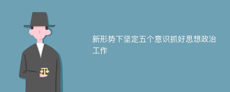 新形势下坚定五个意识抓好思想政治工作