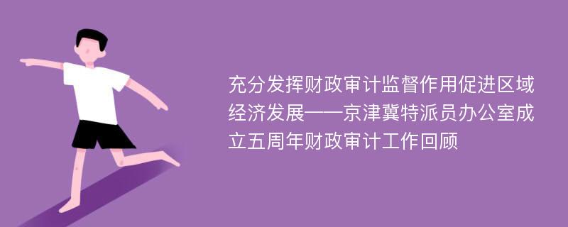 充分发挥财政审计监督作用促进区域经济发展——京津冀特派员办公室成立五周年财政审计工作回顾